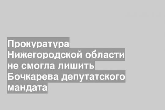 Прокуратура Нижегородской области не смогла лишить Бочкарева депутатского мандата