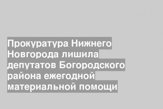 Прокуратура Нижнего Новгорода лишила депутатов Богородского района ежегодной материальной помощи
