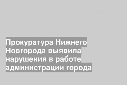 Прокуратура Нижнего Новгорода выявила нарушения в работе администрации города