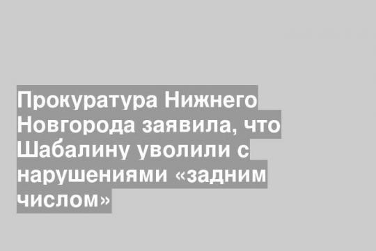 Прокуратура Нижнего Новгорода заявила, что Шабалину уволили с нарушениями «задним числом»