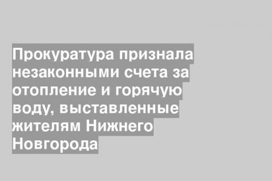 Прокуратура признала незаконными счета за отопление и горячую воду, выставленные жителям Нижнего Новгорода