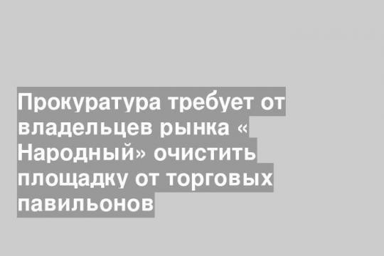 Прокуратура требует от владельцев рынка « Народный» очистить площадку от торговых павильонов