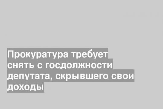 Прокуратура требует снять с госдолжности депутата, скрывшего свои доходы