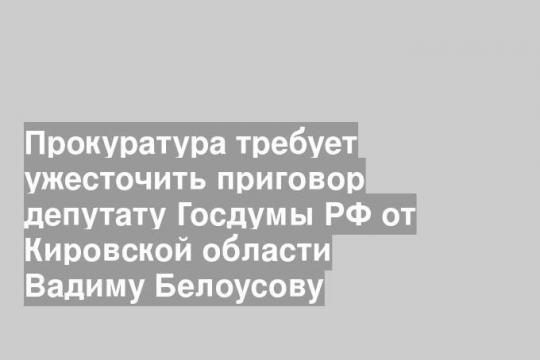 Прокуратура требует ужесточить приговор депутату Госдумы РФ от Кировской области Вадиму Белоусову