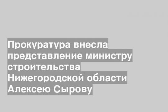 Прокуратура внесла представление министру строительства Нижегородской области Алексею Сырову