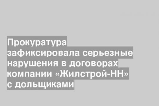 Прокуратура зафиксировала серьезные нарушения в договорах компании «Жилстрой-НН» с дольщиками