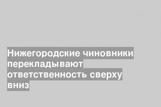 Нижегородские чиновники перекладывают ответственность сверху вниз