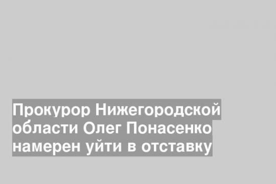 Прокурор Нижегородской области Олег Понасенко намерен уйти в отставку