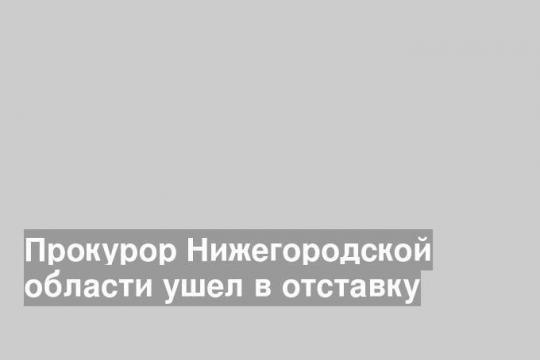 Прокурор Нижегородской области ушел в отставку