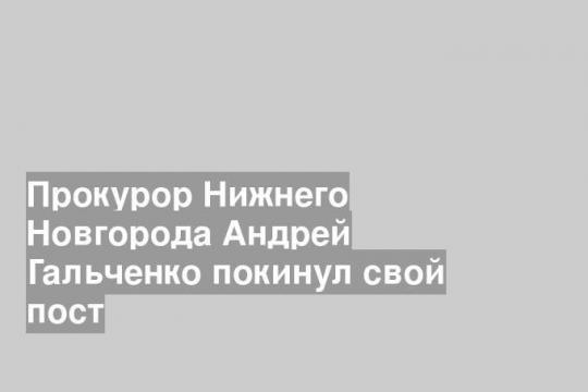 Прокурор Нижнего Новгорода Андрей Гальченко покинул свой пост