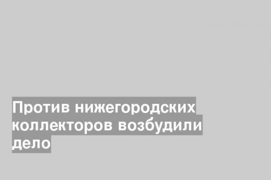 Против нижегородских коллекторов возбудили дело