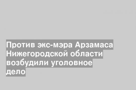 Против экс-мэра Арзамаса Нижегородской области возбудили уголовное дело