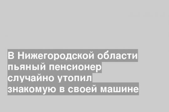 В Нижегородской области пьяный пенсионер случайно утопил знакомую в своей машине