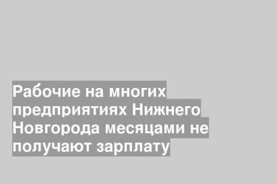 Рабочие на многих предприятиях Нижнего Новгорода месяцами не получают зарплату