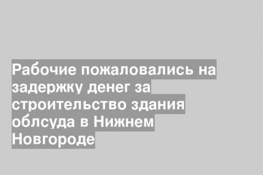 Рабочие пожаловались на задержку денег за строительство здания облсуда в Нижнем Новгороде