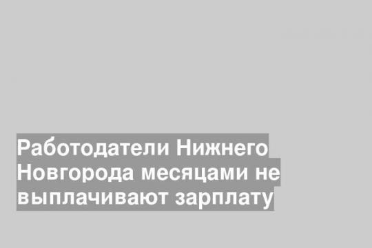 Работодатели Нижнего Новгорода месяцами не выплачивают зарплату