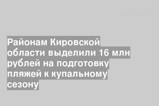 Районам Кировской области выделили 16 млн рублей на подготовку пляжей к купальному сезону