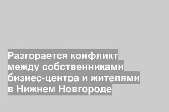 Разгорается конфликт между собственниками бизнес-центра и жителями в Нижнем Новгороде