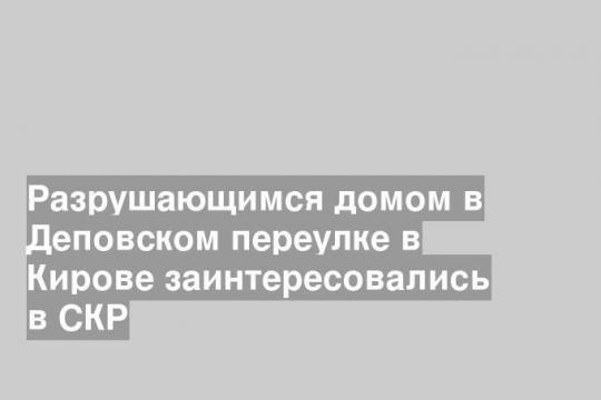 Разрушающимся домом в Деповском переулке в Кирове заинтересовались в СКР