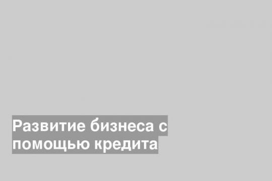 Развитие бизнеса с помощью кредита