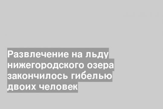 Развлечение на льду нижегородского озера закончилось гибелью двоих человек