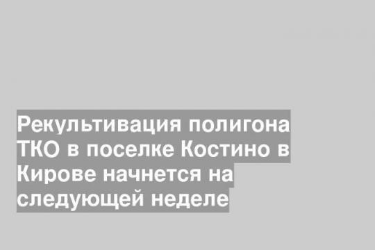 Рекультивация полигона ТКО в поселке Костино в Кирове начнется на следующей неделе