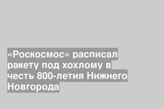 «Роскосмос» расписал ракету под хохлому в честь 800-летия Нижнего Новгорода