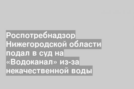 Роспотребнадзор Нижегородской области подал в суд на «Водоканал» из-за некачественной воды