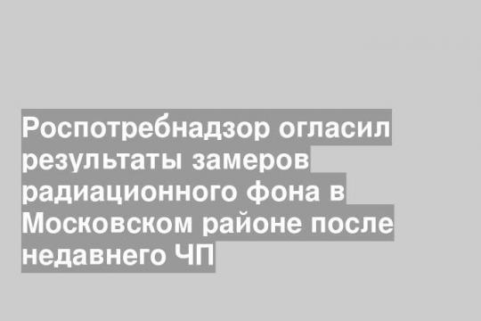 Роспотребнадзор огласил результаты замеров радиационного фона в Московском районе после недавнего ЧП