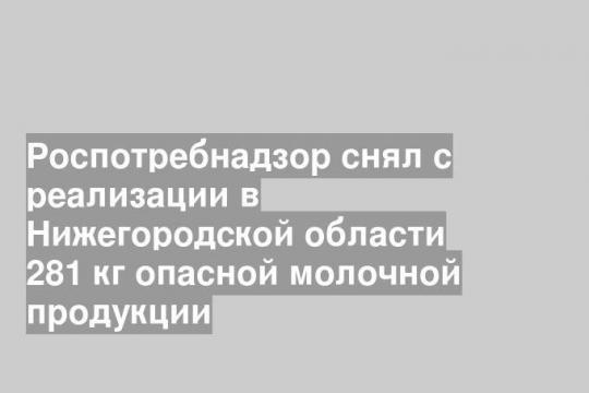 Роспотребнадзор снял с реализации в Нижегородской области 281 кг опасной молочной продукции