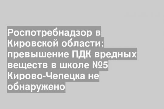Роспотребнадзор в Кировской области: превышение ПДК вредных веществ в школе №5 Кирово-Чепецка не обнаружено