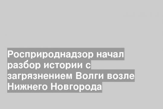Росприроднадзор начал разбор истории с загрязнением Волги возле Нижнего Новгорода