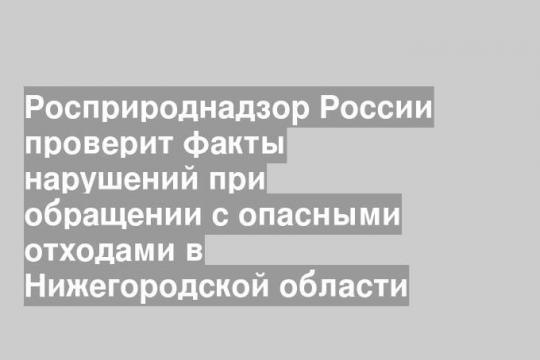 Росприроднадзор России проверит факты нарушений при обращении с опасными отходами в Нижегородской области