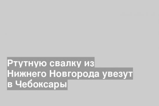 Ртутную свалку из Нижнего Новгорода увезут в Чебоксары
