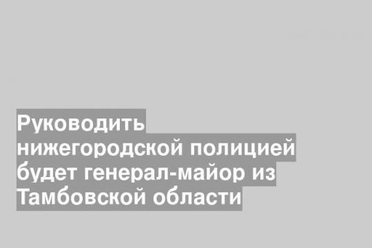 Руководить нижегородской полицией будет генерал-майор из Тамбовской области