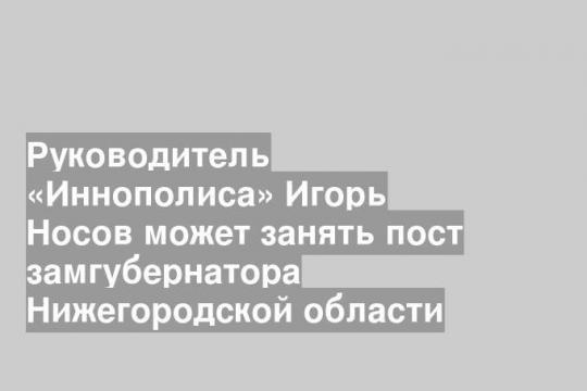 Руководитель «Иннополиса» Игорь Носов может занять пост замгубернатора Нижегородской области