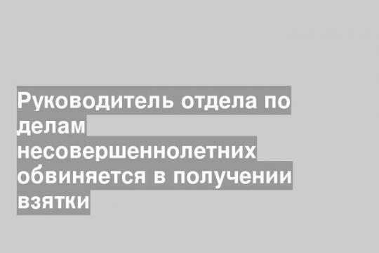 Руководитель отдела по делам несовершеннолетних обвиняется в получении взятки