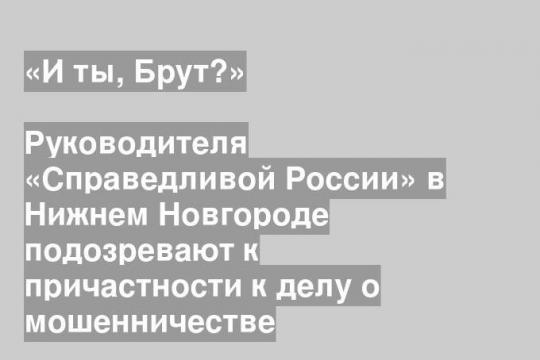 Руководителя «Справедливой России» в Нижнем Новгороде подозревают к причастности к делу о мошенничестве