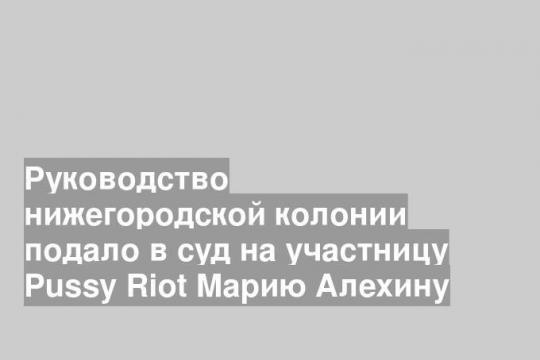 Руководство нижегородской колонии подало в суд на участницу Pussy Riot Марию Алехину