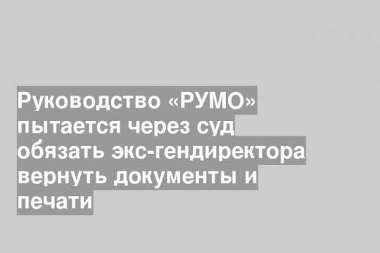 Руководство «РУМО» пытается через суд обязать экс-гендиректора вернуть документы и печати