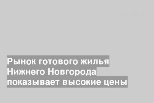Рынок готового жилья Нижнего Новгорода показывает высокие цены
