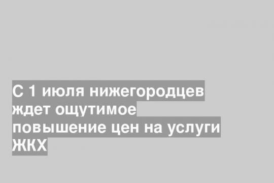 С 1 июля нижегородцев ждет ощутимое повышение цен на услуги ЖКХ