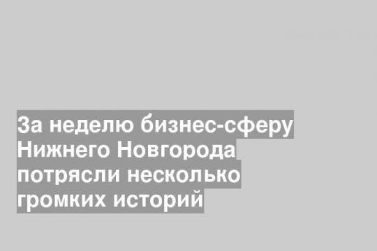 За неделю бизнес-сферу Нижнего Новгорода потрясли несколько громких историй
