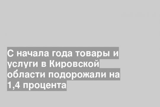 С начала года товары и услуги в Кировской области подорожали на 1,4 процента