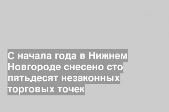 С начала года в Нижнем Новгороде снесено сто пятьдесят незаконных торговых точек