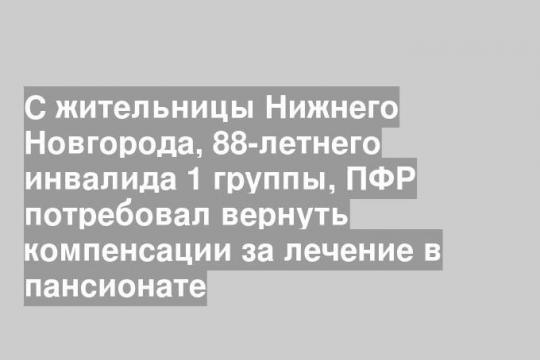 С жительницы Нижнего Новгорода, 88-летнего инвалида 1 группы, ПФР потребовал вернуть компенсации за лечение в пансионате