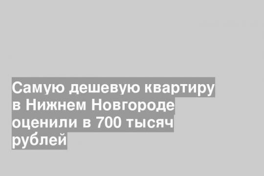 Самую дешевую квартиру в Нижнем Новгороде оценили в 700 тысяч рублей