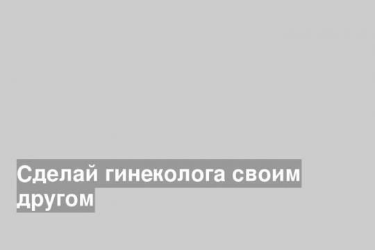 Сделай гинеколога своим другом