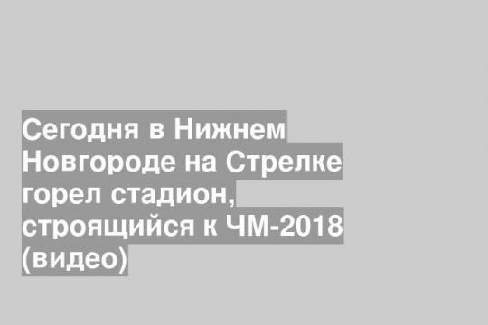 Сегодня в Нижнем Новгороде на Стрелке горел стадион, строящийся к ЧМ-2018 (видео)