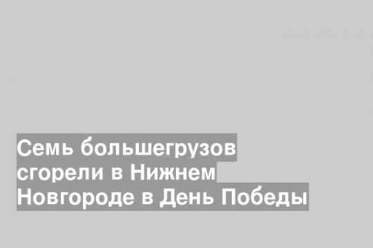 Семь большегрузов сгорели в Нижнем Новгороде в День Победы